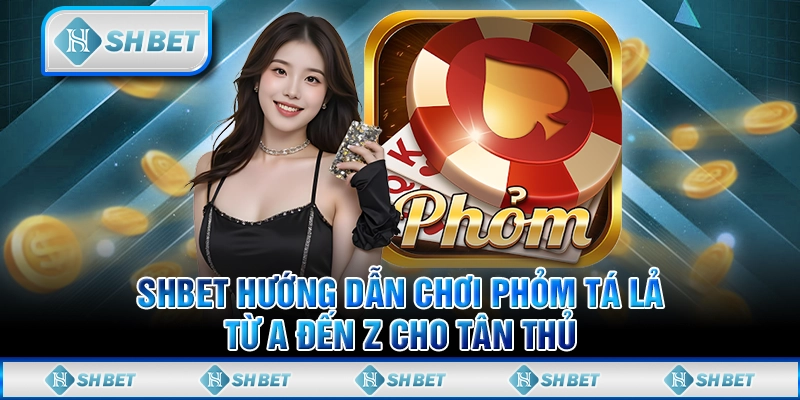 SHBET Hướng Dẫn Chơi Phỏm Tá Lả Từ A Đến Z Cho Tân Thủ